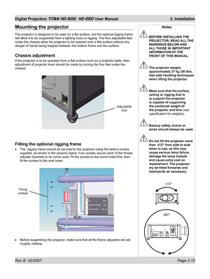 Page 37Rev B  02/2007 Page 2.15
Digital Projection TITAN HD-500, HD-250 User Manual  2. Installation
Mounting the projector
The projector is designed to be used on a ﬂ at surface, but the optional rigging frame 
will allow it to be suspended from a lighting truss or rigging. The four adjustable feet 
under the chassis allow the projector to be lowered onto a ﬂ at surface without any 
danger of hands being trapped between the bottom frame and the surface.
Chassis adjustment
If the projector is to be operated...