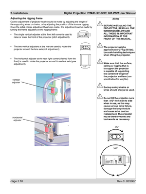 Page 38Page 2.16 Rev B  02/2007
2. Installation  Digital Projection TITAN HD-500, HD-250 User Manual
Adjusting the rigging frame
Coarse adjustment of projector level should be made by adjusting the length of 
the supporting wires or chains, or by adjusting the position of the truss or rigging. 
Once the initial coarse adjustment has been made, ﬁ ne adjustment can be made by 
turning the frame adjusters on the rigging frame:
The single vertical adjuster at the front left corner is used to 
raise or lower the...