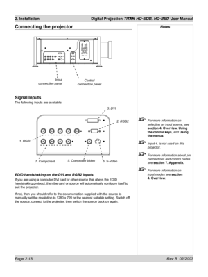 Page 40Page 2.18 Rev B  02/2007
2. Installation  Digital Projection TITAN HD-500, HD-250 User Manual
Notes
  For more information on 
selecting an input source, see 
section 4. Overview, Using 
the control keys, and Using 
the menus.
  Input 4. is not used on this 
projector.
  For more information about pin 
connections and control codes 
see section 7. Appendix.
  For more information on 
input modes see section 
4. Overview.
Connecting the projector
Signal Inputs
The following inputs are available:
EDID...