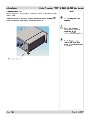 Page 42Page 2.20 Rev B  02/2007
2. Installation  Digital Projection TITAN HD-500, HD-250 User Manual
Notes
  Use only the power cable 
provided.
  Ensure that the power 
outlet includes a Ground 
connection, as this 
equipment MUST be earthed.
  Handle the power cable 
carefully and avoid sharp 
bends. Do not use a damaged 
power cable.
Power connection
When mains power is ﬁ rst applied, the projector will perform a self-test, then go into 
Standby mode.
The Power indicator on the control panel will show amber...