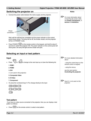 Page 44Page 3.2 Rev B  02/2007
3. Getting Started  Digital Projection TITAN HD-500, HD-250 User Manual
Selecting an input or test pattern
Input
Press  or   to change to the next input up or down the following list:
1. RGB1
2. RGB2
3. DVI
4. (not used in this projector)
5. Composite Video
6. S-Video
7. Component
Or press the numbered keys 1–7 to change directly to the input:
Test pattern
 If you have no video source connected to the projector, then you can display a test 
pattern as follows:
Press 
 on the...