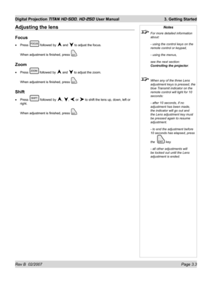 Page 45Rev B  02/2007 Page 3.3
Digital Projection TITAN HD-500, HD-250 User Manual  3. Getting Started
Notes
  For more detailed information 
about:
  - using the control keys on the 
remote control or keypad,
  - using the menus,
  see the next section: 
Controlling the projector.
  When any of the three Lens 
adjustment keys is pressed, the 
blue Transmit indicator on the 
remote control will light for 10 
seconds:
  - after 10 seconds, if no 
adjustment has been made, 
the indicator will go out and 
the Lens...