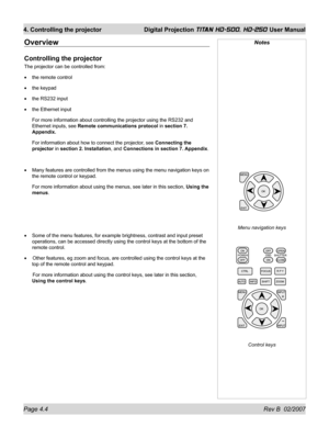 Page 50Page 4.4 Rev B  02/2007
4. Controlling the projector  Digital Projection TITAN HD-500, HD-250 User Manual
Overview
Controlling the projector
The projector can be controlled from:
the remote control
the keypad
the RS232 input
the Ethernet input
For more information about controlling the projector using the RS232 and 
Ethernet inputs, see Remote communications protocol in section 7. 
Appendix.
For information about how to connect the projector, see Connecting the 
projector in section 2. Installation, and...