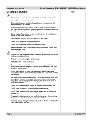 Page 6Page vi Rev B  02/2007
Important Information  Digital Projection TITAN HD-500, HD-250 User Manual
General precautions
  Do not open the cabinet. There are no user serviceable parts inside.
  Use only the power cable provided.
  Ensure that the power outlet includes a Ground connection, as this 
equipment MUST be earthed.
  Take care to prevent small objects such as paper or wire from falling 
into the projector. If this does happen, switch off immediately, and have 
the objects removed by authorised...