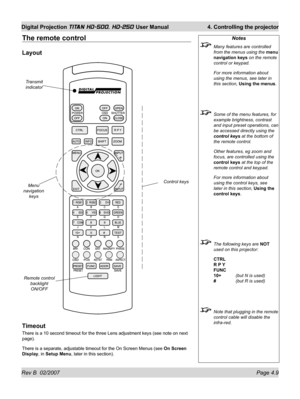 Page 55Rev B  02/2007 Page 4.9
Digital Projection TITAN HD-500, HD-250 User Manual  4. Controlling the projector
The remote control
Layout
Timeout
There is a 10 second timeout for the three Lens adjustment keys (see note on next 
page).
There is a separate, adjustable timeout for the On Screen Menus (see On Screen 
Display, in Setup Menu, later in this section).
Notes
  Many features are controlled 
from the menus using the menu 
navigation keys on the remote 
control or keypad.
 For more information about...