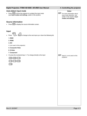 Page 57Rev B  02/2007 Page 4.11
Digital Projection TITAN HD-500, HD-250 User Manual  4. Controlling the projector
Auto-detect input mode
Press  to force the projector to re-detect the input mode
(see Input modes and settings, earlier in this section).
Source information
Press  to display the source information screen.
Input
Press  or   to change to the next input up or down the following list:
1. RGB1
2. RGB2
3. DVI
4. (not used in this projector)
5. Composite Video
6. S-Video
7. Component
Or press the numbered...