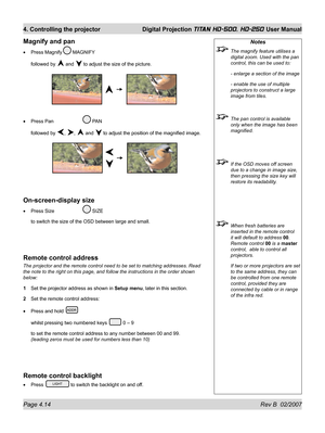 Page 60Page 4.14 Rev B  02/2007
4. Controlling the projector  Digital Projection TITAN HD-500, HD-250 User Manual
Notes
  The magnify feature utilises a 
digital zoom. Used with the pan 
control, this can be used to:
  - enlarge a section of the image
  - enable the use of multiple 
projectors to construct a large 
image from tiles.
  The pan control is available 
only when the image has been 
magniﬁ ed.
  If the OSD moves off screen 
due to a change in image size, 
then pressing the size key will 
restore its...