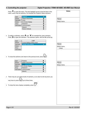 Page 62Page 4.16 Rev B  02/2007
4. Controlling the projector  Digital Projection TITAN HD-500, HD-250 User Manual
Press  to open the menu. The blue highlight moves to the ﬁ rst item in the 
menu, which may be submenu, for example the Projector Setup submenu.
To select a submenu, press 
 and  , for example the Lamp submenu.
Press 
 to open the submenu. The submenu opens, with the title at the top.
To close the submenu and return to the previous level, press 
.
There may be up to three levels of submenu, so to...