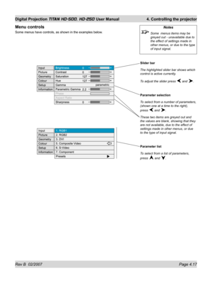 Page 63Rev B  02/2007 Page 4.17
Digital Projection TITAN HD-500, HD-250 User Manual  4. Controlling the projector
Slider bar
The highlighted slider bar shows which 
control is active currently.
To adjust the slider press 
 and .
Parameter selection
To select from a number of parameters, 
(shown one at a time to the right), 
press 
 and .
These two items are greyed out and 
the values are blank, showing that they 
are not available, due to the effect of 
settings made in other menus, or due 
to the type of input...