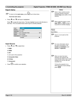 Page 64Page 4.18 Rev B  02/2007
4. Controlling the projector  Digital Projection TITAN HD-500, HD-250 User Manual
Input menu
  To return to the main menu, press  up to three times.
 From the main menu:
Press 
 and   until Input is highlighted.
Press 
 to open the Input menu. The blue highlight moves to the ﬁ rst item in 
the menu. The 
 symbol shows which input is currently selected.
Input Source
Press  and   to select from:
1. RGB1
2. RGB2
3. DVI
4. (not used in this projector)
5. Composite Video
6. S-Video
7....