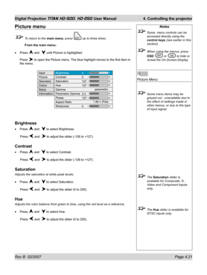 Page 67Rev B  02/2007 Page 4.21
Digital Projection TITAN HD-500, HD-250 User Manual  4. Controlling the projector
Notes
  Some  menu controls can be 
accessed directly using the 
control keys (see earlier in this 
section).
  When using the menus, press 
OSD 
 or  to hide or 
reveal the On-Screen-Display.
Picture Menu
  Some menu items may be 
greyed out - unavailable due to 
the effect of settings made in 
other menus, or due to the type 
of input signal.
 The Saturation slider is 
available for Composite, S-...