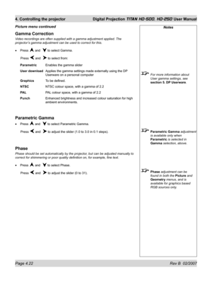 Page 68Page 4.22 Rev B  02/2007
4. Controlling the projector  Digital Projection TITAN HD-500, HD-250 User Manual
Notes
  For more information about 
User gamma settings, see 
section 5. DP Userware.
 Parametric Gamma adjustment 
is available only when 
Parametric is selected in 
Gamma selection, above.
 Phase adjustment can be 
found in both the Picture and 
Geometry menus, and is 
available for graphics based 
RGB sources only.
Gamma Correction
Video recordings are often supplied with a gamma adjustment...