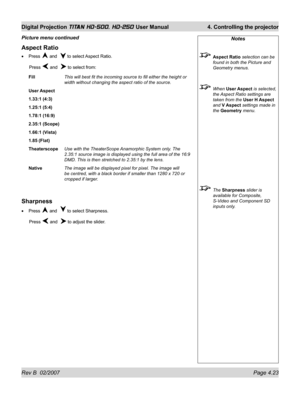 Page 69Rev B  02/2007 Page 4.23
Digital Projection TITAN HD-500, HD-250 User Manual  4. Controlling the projector
Notes
 Aspect Ratio selection can be 
found in both the Picture and 
Geometry menus.
 When User Aspect is selected, 
the Aspect Ratio settings are 
taken from the User H Aspect 
and V Aspect settings made in 
the Geometry menu.
 The Sharpness slider is 
available for Composite, 
S-Video and Component SD 
inputs only.
Aspect Ratio
Press  and   to select Aspect Ratio.
 Press 
 and   to select from:...