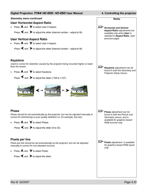 Page 71Rev B  02/2007 Page 4.25
Digital Projection TITAN HD-500, HD-250 User Manual  4. Controlling the projector
Notes
 Horizontal and Vertical 
Aspect Ratio adjustments are 
available only when User is 
selected in Aspect Ratio, (see 
previous page).
 Keystone adjustment can be 
found in both the Geometry and 
Projector Setup menus.
 Phase adjustment can be 
found in both the Picture and 
Geometry menus, and is 
available for graphics based 
RGB sources only.
 Pixels adjustment  is available 
for graphics...