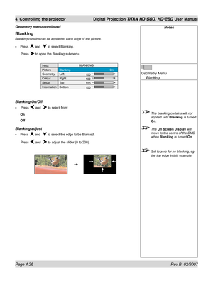 Page 72Page 4.26 Rev B  02/2007
4. Controlling the projector  Digital Projection TITAN HD-500, HD-250 User Manual
Blanking
Blanking curtains can be applied to each edge of the picture.
Press 
 and   to select Blanking.
 Press 
 to open the Blanking submenu.
Blanking On/Off
 Press  and   to select from:
On
Off
Blanking adjust
Press  and   to select the edge to be Blanked.
 Press 
 and   to adjust the slider (0 to 200). •
•
•
Notes
Geometry Menu
 Blanking
  The blanking curtains will not 
applied until Blanking...