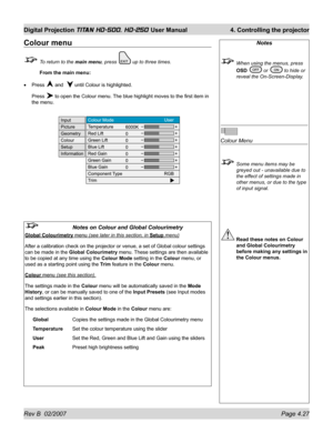 Page 73Rev B  02/2007 Page 4.27
Digital Projection TITAN HD-500, HD-250 User Manual  4. Controlling the projector
Notes
  When using the menus, press 
OSD 
 or  to hide or 
reveal the On-Screen-Display.
Colour Menu
  Some menu items may be 
greyed out - unavailable due to 
the effect of settings made in 
other menus, or due to the type 
of input signal.
 Read these notes on Colour 
and Global Colourimetry 
before making any settings in 
the Colour menus.
Colour menu
  To return to the main menu, press  up to...