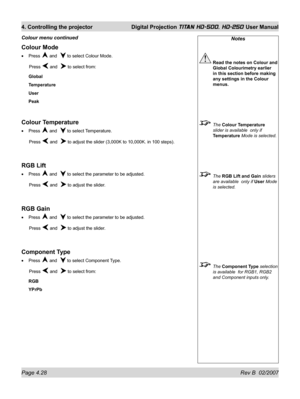 Page 74Page 4.28 Rev B  02/2007
4. Controlling the projector  Digital Projection TITAN HD-500, HD-250 User Manual
Notes
 Read the notes on Colour and 
Global Colourimetry earlier 
in this section before making 
any settings in the Colour 
menus.
 The Colour Temperature 
slider is available  only if 
Temperature Mode is selected.
 The RGB Lift and Gain sliders 
are available  only if User Mode 
is selected.
 The Component Type selection 
is available  for RGB1, RGB2 
and Component inputs only.
Colour Mode
Press...