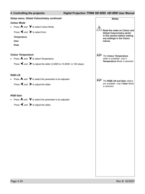 Page 80Page 4.34 Rev B  02/2007
4. Controlling the projector  Digital Projection TITAN HD-500, HD-250 User Manual
Notes
 Read the notes on Colour and 
Global Colourimetry earlier 
in this section before making 
any settings in the Colour 
menus.
 The Colour Temperature 
slider is available  only if 
Temperature Mode is selected.
 The RGB Lift and Gain sliders 
are available  only if User Mode 
is selected.
Colour Mode
Press  and   to select Colour Mode.
 Press 
 and   to select from:
Temperature
User
Peak...