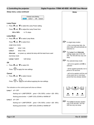 Page 82Page 4.36 Rev B  02/2007
4. Controlling the projector  Digital Projection TITAN HD-500, HD-250 User Manual
Notes
  In single lamp modes:
  - if the running lamp fails, the 
other lamp will automatically be 
switched on.
 The Lamp 2 and Alternate 
settings apply only to the HD-
500. The HD-250 has only one 
lamp.
  The selected lamp mode:
  - will not be applied until OK is 
selected
  - will be applied gradually over a 
period of 30 seconds
  - will not be applied until the end 
of any warm-up or...