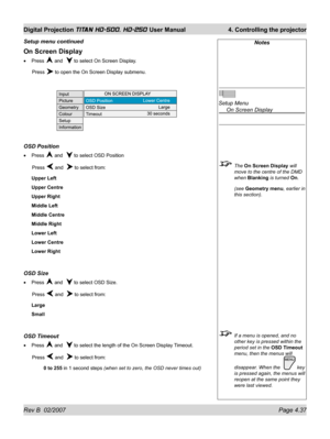 Page 83Rev B  02/2007 Page 4.37
Digital Projection TITAN HD-500, HD-250 User Manual  4. Controlling the projector
Notes
Setup Menu
  On Screen Display
 The On Screen Display will 
move to the centre of the DMD 
when Blanking is turned On.
 (see Geometry menu, earlier in 
this section).
  If a menu is opened, and no 
other key is pressed within the 
period set in the OSD Timeout 
menu, then the menus will 
disappear. When the  
 key 
is pressed again, the menus will 
reopen at the same point they 
were last...