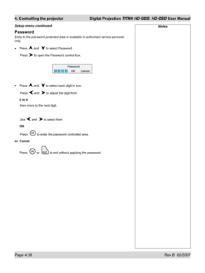 Page 84Page 4.38 Rev B  02/2007
4. Controlling the projector  Digital Projection TITAN HD-500, HD-250 User Manual
Password
Entry to the password protected area is available to authorised service personel 
only.
Press 
 and   to select Password.
 Press 
 to open the Password control box.
Press 
 and   to select each digit in turn.
 Press 
 and   to adjust the digit from:
0 to 9
 then move to the next digit.
 Use 
 and   to select from
OK
 Press   
 to enter the password controlled area.
or Cancel
Press  
 or...