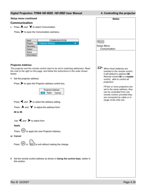 Page 85Rev B  02/2007 Page 4.39
Digital Projection TITAN HD-500, HD-250 User Manual  4. Controlling the projector
Notes
Setup Menu
 Comunication
  When fresh batteries are 
inserted in the remote control, 
it will default to address 00. 
Remote control 00 is a master 
control,  able to control all 
projectors.
  FIf two or more projectors are 
set to the same address, they 
can be controlled from one 
remote control, provided they 
are connected by cable or in 
range of the infra red.
Communication
Press  and...