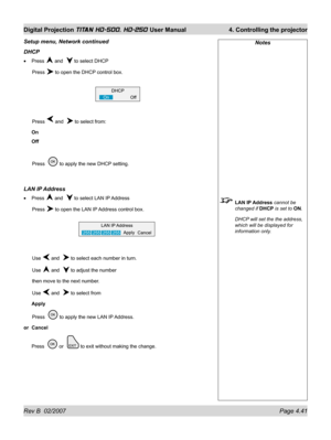 Page 87Rev B  02/2007 Page 4.41
Digital Projection TITAN HD-500, HD-250 User Manual  4. Controlling the projector
Notes
 LAN IP Address cannot be 
changed if DHCP is set to ON.
  DHCP will set the the address, 
which will be displayed for 
information only.
Setup menu, Network continued
DHCP
Press  and   to select DHCP
 Press 
 to open the DHCP control box.
 Press 
 and   to select from:
On
Off
 Press   
 to apply the new DHCP setting.
LAN IP Address
Press  and   to select LAN IP Address
 Press 
 to open the...