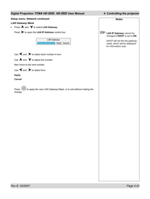 Page 89Rev B  02/2007 Page 4.43
Digital Projection TITAN HD-500, HD-250 User Manual  4. Controlling the projector
LAN Gateway Mask
Press  and   to select LAN Gateway
Press 
 to open the LAN IP Address control box.
Use 
 and   to select each number in turn.
Use 
 and   to adjust the number
then move to the next number.
Use 
 and   to select from
Apply
Cancel
Press  
 to apply the new LAN Gateway Mask, or to exit without making the 
change. •
Setup menu, Network continued
Notes
 LAN IP Gateway cannot be 
changed...