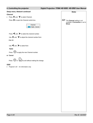 Page 90Page 4.44 Rev B  02/2007
4. Controlling the projector  Digital Projection TITAN HD-500, HD-250 User Manual
Channel
Press  and   to select Channel.
 Press 
 to open the Channel control box.
 Press 
 and   to select the channel number.
 Use 
 and   to adjust the channel number from:
0 to 14
 Use 
 and   to select from
 Apply
 Press   
 to apply the new Channel number.
or Cancel
Press  
 or   to exit without making the change.
SSID
Projector’s ID  - for information only. •
•
Setup menu, Network continued...