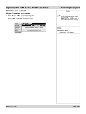 Page 93Rev B  02/2007 Page 4.47
Digital Projection TITAN HD-500, HD-250 User Manual  4. Controlling the projector
Digital Projection Information
Press  and   to select Digital Projection.
 Press 
 to see the DP Information screen. •
Information menu continuedNotes
  When using the menus, press 
OSD 
 or  to hide or 
reveal the On-Screen-Display.
Information Menu
  DP Contact Information 