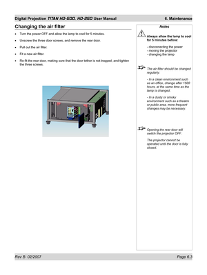 Page 99Rev B  02/2007 Page 6.3
Digital Projection TITAN HD-500, HD-250 User Manual  6. Maintenance
Changing the air ﬁ lter
Turn the power OFF and allow the lamp to cool for 5 minutes.
Unscrew the three door screws, and remove the rear door.
Pull out the air ﬁ lter.
Fit a new air ﬁ lter.
Re-ﬁ t the rear door, making sure that the door tether is not trapped, and tighten 
the three screws. •
•
•
•
•
Notes
 Always allow the lamp to cool 
for 5 minutes before:
 - disconnecting the power
- moving the projector
-...