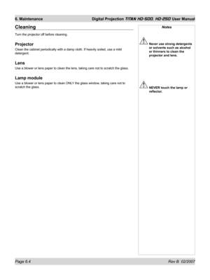 Page 100Page 6.4 Rev B  02/2007
6. Maintenance  Digital Projection TITAN HD-500, HD-250 User Manual
Notes
 Never use strong detergents 
or solvents such as alcohol 
or thinners to clean the 
projector and lens.
 NEVER touch the lamp or 
reﬂ ector.
Cleaning
Turn the projector off before cleaning.
Projector
Clean the cabinet periodically with a damp cloth. If heavily soiled, use a mild 
detergent.
Lens
Use a blower or lens paper to clean the lens, taking care not to scratch the glass.
Lamp module
Use a blower or...