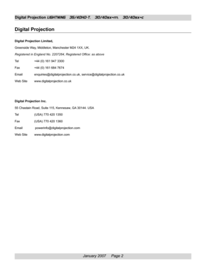 Page 2
January 2007     Page 2
Digital Projection LIGHTNING   35/40HD-T,   30/40sx+m,   30/40sx+c
Digital Projection
Digital Projection Limited,
Greenside Way, Middleton, Manchester M24 1XX, UK.
Registered in England No. 2207264, Registered Office: as above
Tel +44 (0) 161 947 3300
Fax +44 (0) 161 684 7674
Email enquiries@digitalprojection.co.uk, service@digitalprojection.co.uk
Web Site www.digitalprojection.co.uk
Digital Projection Inc.
55 Chastain Road, Suite 115, Kennesaw, GA 30144. USA
Tel (USA) 770 420...