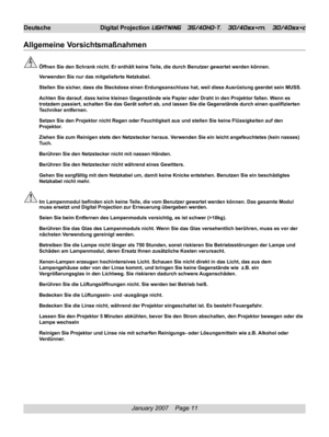 Page 11
January 2007    Page 11
Deutsche Digital Projection LIGHTNING   35/40HD-T,   30/40sx+m,   30/40sx+c
Allgemeine Vorsichtsmaßnahmen
Öffnen Sie den Schrank nicht. Er enthält keine Teile, die durch Benutzer gewartet werden können.
Verwenden Sie nur das mitgelieferte Netzkabel.
Stellen Sie sicher, dass die Steckdose einen Erdungsanschluss hat, weil diese Ausrüstung geerdet sein MUSS.
Achten Sie darauf, dass keine kleinen Gegenstände wie Papier oder Dra\
ht in den Projektor fallen. Wenn es
trotzdem passiert,...