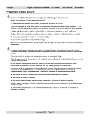 Page 17
January 2007    Page 17
Français Digital Projection LIGHTNING   35/40HD-T,   30/40sx+m,   30/40sx+c
Précautions dordre général
Ne pas ouvrir le boîtier. Il ne contient aucune pièce que lutilisateur peut réparer lui-même.
Utiliser exclusivement le cordon dalimentation fourni.
Ce matériel DOIT être relié à la terre. Vérifier la confo\
rmité de la prise de courant.
Eviter que des objets de petite taille, comme du papier ou des fils ne sintroduisent dans le projecteur. Le cas
échéant, mettre immédiatement...