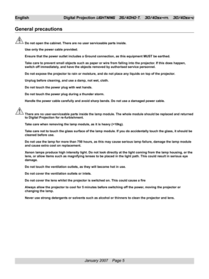 Page 5
January 2007    Page 5
General precautions
Do not open the cabinet. There are no user serviceable parts inside.
Use only the power cable provided.
Ensure that the power outlet includes a Ground connection, as this equip\
ment MUST be earthed.
Take care to prevent small objects such as paper or wire from falling into the projector. If this does happen,
switch off immediately, and have the objects removed by authorised service personnel.
Do not expose the projector to rain or moisture, and do not place...