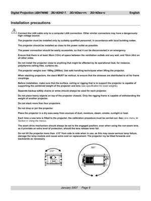 Page 6
January 2007     Page 6
Digital Projection LIGHTNING   35/40HD-T,   30/40sx+m,   30/40sx+cEnglish
Installation precautions
Connect the LAN cable only to a computer LAN connection. Other similar c\
onnectors may have a dangerously
high voltage source.
The projector must be installed only by suitably qualified personnel, in accordance with local building codes.
The projector should be installed as close to the power outlet as possible.
The power connection should be easily accessible, so that it can be...