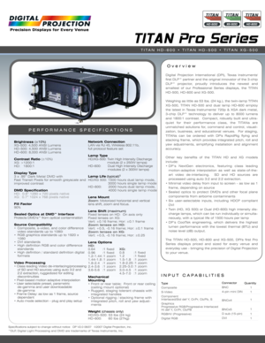 Page 1INPUT CAPABILITIES
TITAN Pro Series
Over view
PERFORMANCE SPECIFICATIONS
Digital Projection International (DPI), Texas Instruments'
first DLP™ partner and the original innovator of the 3-chip
DLP™ projector, proudly introduces the newest and
smallest of our Professional Series displays, the TITAN
HD-500, HD-600 and XG-500.
Weighing as little as 53 lbs. (24 kg.), the twin-lamp TITAN
XG-500, TITAN HD-500 and dual lamp HD-600 employ
the latest in Texas Instruments' 720p & XGA dark metal,
3-chip DLP™...