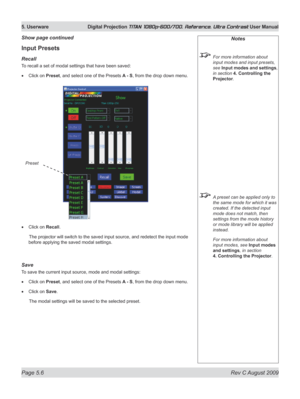 Page 104
Page 5.6  Rev C August 2009
5. Userware  Digital Projection TITAN 1080p-600/700, Reference, Ultra Contrast User Manual

Input Presets
recall
To recall a set of modal settings that have been saved:
Click on Preset, and select one of the Presets A - S, from the drop down menu.
Click on Recall.
  The projector will switch to the saved input source, and redetect  the input mode 
before applying the saved modal settings.
Save
To save the current input source, mode and modal settings:
Click on Preset, and...
