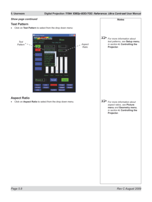 Page 106
Page 5.8  Rev C August 2009
5. Userware  Digital Projection TITAN 1080p-600/700, Reference, Ultra Contrast User Manual

Test Pattern
Click on Test Pattern to select from the drop down menu:
Aspect Ratio
Click on Aspect Ratio to select from the drop down menu.
•
•
Show page continuedNotes
 For more information about 
test patterns, see Setup menu, 
in section  4. Controlling the 
Projector.
 For more information about 
aspect ratios, see Picture 
menu and Geometry menu, 
in section  4. Controlling the...