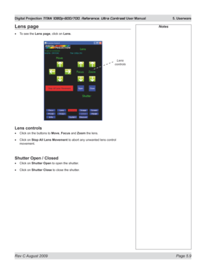 Page 107
Rev C August 2009 Page 5.9
Digital Projection TITAN 1080p-600/700, Reference, Ultra Contrast User Manual   5. Userware

NotesLens page
To see the Lens page, click on Lens.
Lens controls
Click on the buttons to Move, Focus and Zoom the lens.
Click on Stop All Lens Movement to abort any unwanted lens control 
movement.
Shutter Open / Closed
Click on Shutter Open to open the shutter.
Click on Shutter Close to close the shutter.
•
•
•
•
•
Lens 
controls 