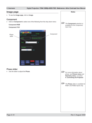 Page 108
Page 5.10  Rev C August 2009
5. Userware  Digital Projection TITAN 1080p-600/700, Reference, Ultra Contrast User Manual

Notes
 The Component selection is 
available for the Component 
input only.
 For more information about 
phase, see Picture menu and 
Geometry menu, in section 
4. Controlling the Projector
.
  The Phase slider is available for 
RGB1 and RGB2 inputs only.
Image page
To see the Image page, click on Image.
Component
Click on Component to select one of the following from the drop down...