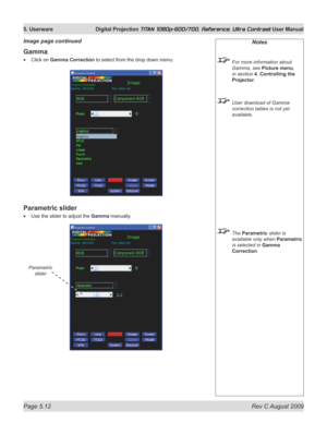 Page 110
Page 5.12  Rev C August 2009
5. Userware  Digital Projection TITAN 1080p-600/700, Reference, Ultra Contrast User Manual

Notes
 For more information about 
Gamma, see Picture menu, 
in section  4. Controlling the 
Projector.
 User download of Gamma 
correction tables is not yet 
available.
 The Parametric slider is 
available only when Parametric 
is selected in Gamma 
Correction.
Gamma
Click on Gamma Correction to select from the drop down menu:
Parametric slider
Use the slider to adjust the Gamma...