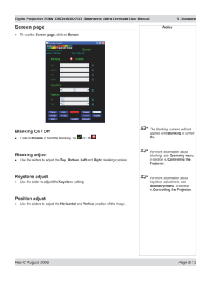 Page 111
Rev C August 2009 Page 5.13
Digital Projection TITAN 1080p-600/700, Reference, Ultra Contrast User Manual   5. Userware

Notes
 The blanking curtains will not 
applied until Blanking is turned 
On.
 For more information about 
blanking, see Geometry menu, 
in section  4. Controlling the 
Projector.
 For more information about 
keystone adjustment, see 
Geometry menu, in section 
4. Controlling the Projector
.
Screen page
To see the Screen page, click on Screen.
Blanking On / Off
Click on Enable to turn...