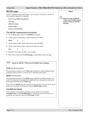 Page 112
Page 5.14  Rev C August 2009
5. Userware  Digital Projection TITAN 1080p-600/700, Reference, Ultra Contrast User Manual

Notes
 Read the notes on MCGD, 
TCGD and ColorMAX below, 
before making any MCGD 
settings.
MCGD page
MCGD - Measured Colour Gamut Data - can be used to correct for a number of 
environmental variables, for example:
two or more different projectors
lamp age
different lenses
ambient light
screen characteristics
The MCGD measurement procedure
1   On the Show page, select the ColorMAX...