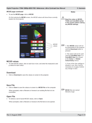 Page 113
Rev C August 2009 Page 5.15
Digital Projection TITAN 1080p-600/700, Reference, Ultra Contrast User Manual   5. Userware

To see the MCGD page, click on MCGD .
On first entering the MCGD screen, the MCGD values will show those currently 
loaded into the projector.
MCGD values
To enter MCGD values, click on each box in turn, and enter the measured x and 
y values for each colour.
Download
Click on Download to save the values on screen to the projector.
Save File
Click on Save to save the values on screen...