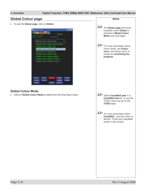 Page 116
Page 5.18  Rev C August 2009
5. Userware  Digital Projection TITAN 1080p-600/700, Reference, Ultra Contrast User Manual

Notes
 The Global page will not be 
available unless Global is 
selected in Modal Colour 
Mode (see next page).
 For more information about 
colour mode, see Colour 
menu, and Setup menu, in 
section  4. Controlling the 
projector.
 Select ColorMAX User 1 or 
ColorMAX User 2,  to use the 
TCGD values set up on the  
TCGD page.
 For more information about 
ColorMAX , read the notes on...