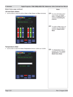 Page 118
Page 5.20  Rev C August 2009
5. Userware  Digital Projection TITAN 1080p-600/700, Reference, Ultra Contrast User Manual

Lift and Gain sliders
Use the sliders to adjust the Lift and Gain for Red, Green and Blue individually.
Temperature slider
Use the slider to adjust the Colour Temperature between 3,000K and 10,000K.
•
•
Modal Colour page continuedNotes
 For more information about 
colour mode, see Colour 
menu, and Setup menu, in 
section  4. Controlling the 
projector.
 The Lift and Gain sliders are...