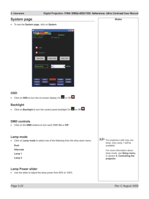 Page 120
Page 5.22  Rev C August 2009
5. Userware  Digital Projection TITAN 1080p-600/700, Reference, Ultra Contrast User Manual

Notes
 For projectors with only one 
lamp, only Lamp 1 will be 
available.
  For more information about 
lamp mode, see Setup menu, 
in section  4. Controlling the 
projector.
System page
To see the System page, click on System.
OSD
Click on OSD to turn the on-screen display On  or Off .
Backlight
Click on Backlight to turn the control panel backlight On  or Off .
DMD controls
Click...