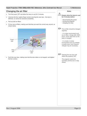 Page 125
Rev C August 2009 Page 6.3
Digital Projection TITAN 1080p-600/700, Reference, Ultra Contrast User Manual   6. Maintenance

Changing	the	air	filter
Turn the power OFF and allow the lamp to cool for 5 minutes.
Unscrew the four captive finger screws securing the rear door - the door is 
tethered, so cannot be removed completely.
Pull out both air filters.
Fit two new air filters, making sure that they are each the correct way around, as 
shown below.
Re-fit the rear door, making sure that the door tether...